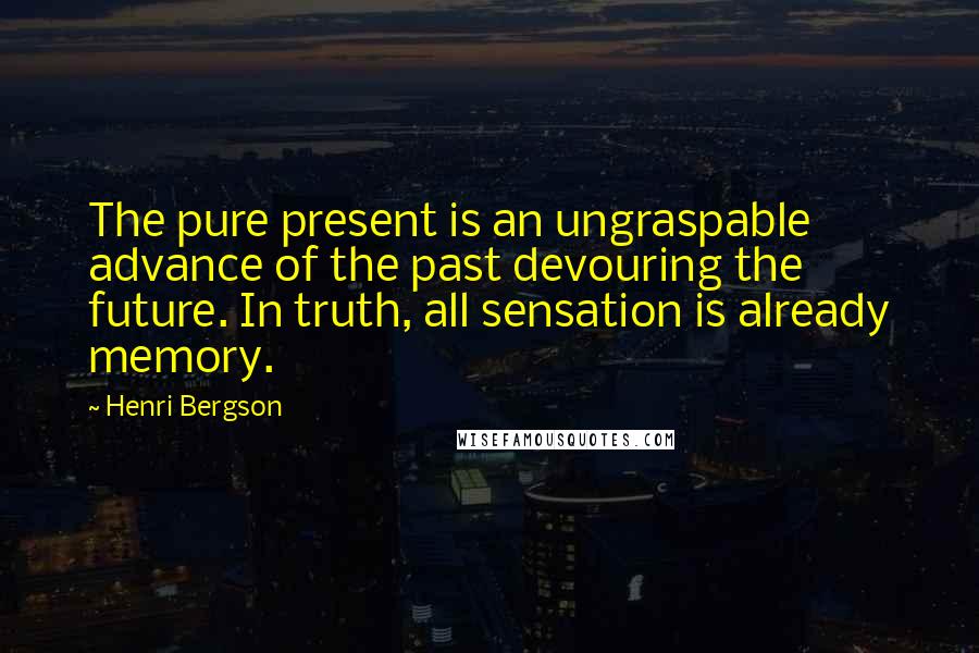 Henri Bergson quotes: The pure present is an ungraspable advance of the past devouring the future. In truth, all sensation is already memory. Henri Bergson quotes: The pure present is an ungraspable advance of the past devouring the future. In truth, all sensation is already memory.