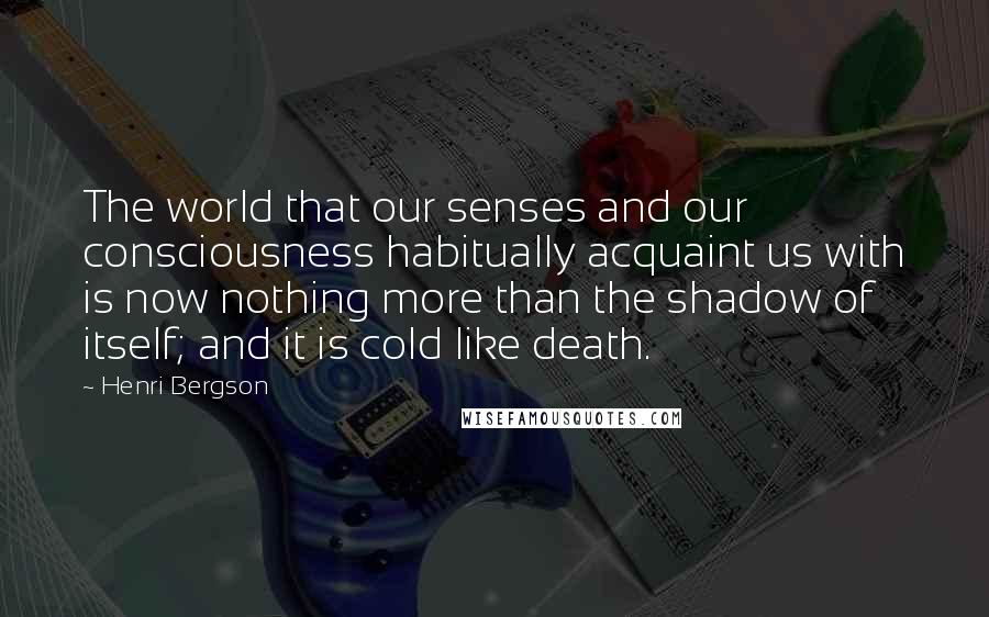 Henri Bergson quotes: The world that our senses and our consciousness habitually acquaint us with is now nothing more than the shadow of itself; and it is cold like death. Henri Bergson quotes: The world that our senses and our consciousness habitually acquaint us with is now nothing more than the shadow of itself; and it is cold like death.