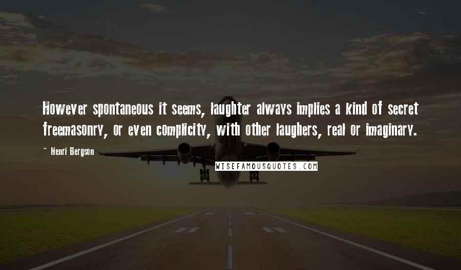 Henri Bergson quotes: However spontaneous it seems, laughter always implies a kind of secret freemasonry, or even complicity, with other laughers, real or imaginary. Henri Bergson quotes: However spontaneous it seems, laughter always implies a kind of secret freemasonry, or even complicity, with other laughers, real or imaginary.