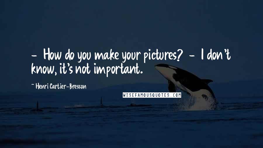 Henri Cartier-Bresson quotes: - How do you make your pictures? - I don't know, it's not important.