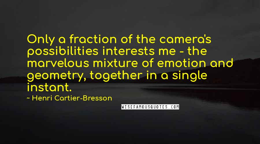 Henri Cartier-Bresson quotes: Only a fraction of the camera's possibilities interests me - the marvelous mixture of emotion and geometry, together in a single instant. Henri Cartier-Bresson quotes: Only a fraction of the camera's possibilities interests me - the marvelous mixture of emotion and geometry, together in a single instant.
