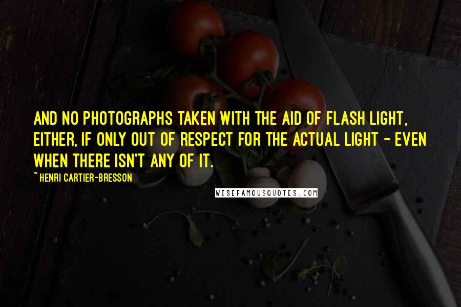 Henri Cartier-Bresson quotes: And no photographs taken with the aid of flash light, either, if only out of respect for the actual light - even when there isn't any of it.