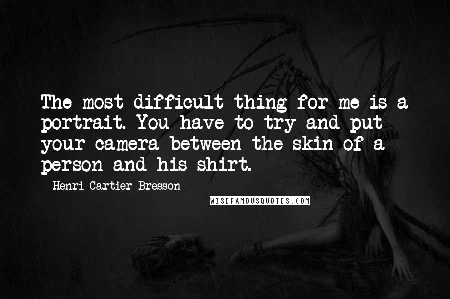 Henri Cartier-Bresson quotes: The most difficult thing for me is a portrait. You have to try and put your camera between the skin of a person and his shirt. Henri Cartier-Bresson quotes: The most difficult thing for me is a portrait. You have to try and put your camera between the skin of a person and his shirt.