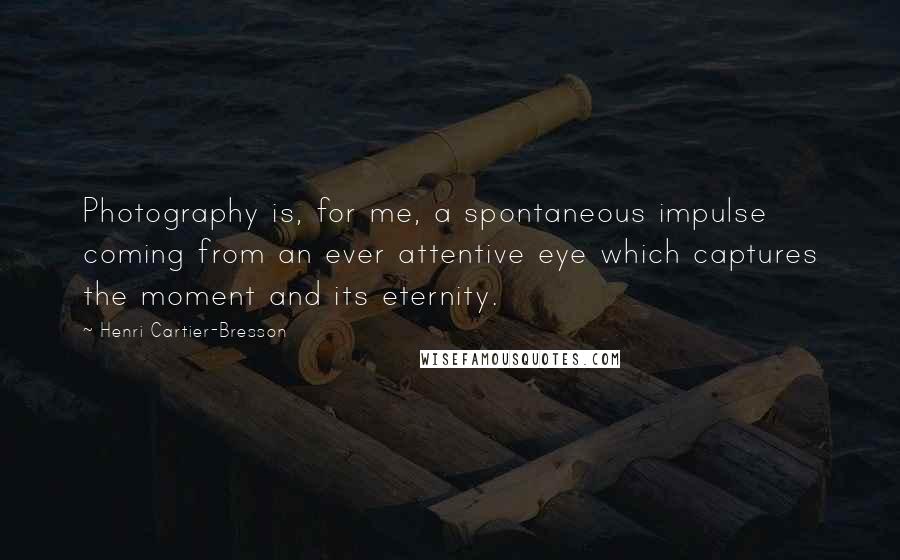 Henri Cartier-Bresson quotes: Photography is, for me, a spontaneous impulse coming from an ever attentive eye which captures the moment and its eternity. Henri Cartier-Bresson quotes: Photography is, for me, a spontaneous impulse coming from an ever attentive eye which captures the moment and its eternity.