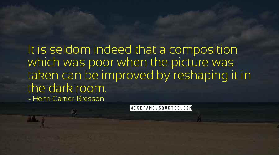 Henri Cartier-Bresson quotes: It is seldom indeed that a composition which was poor when the picture was taken can be improved by reshaping it in the dark room. Henri Cartier-Bresson quotes: It is seldom indeed that a composition which was poor when the picture was taken can be improved by reshaping it in the dark room.