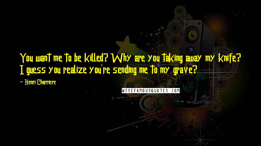 Henri Charriere quotes: You want me to be killed? Why are you taking away my knife? I guess you realize you're sending me to my grave?