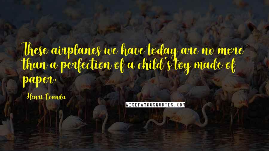 Henri Coanda quotes: These airplanes we have today are no more than a perfection of a child's toy made of paper.