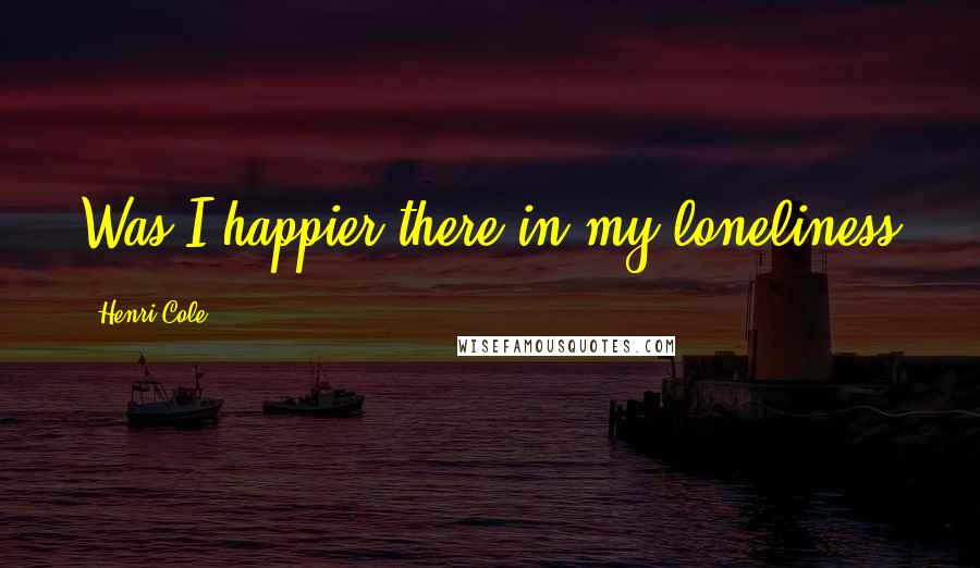 Henri Cole quotes: Was I happier there in my loneliness