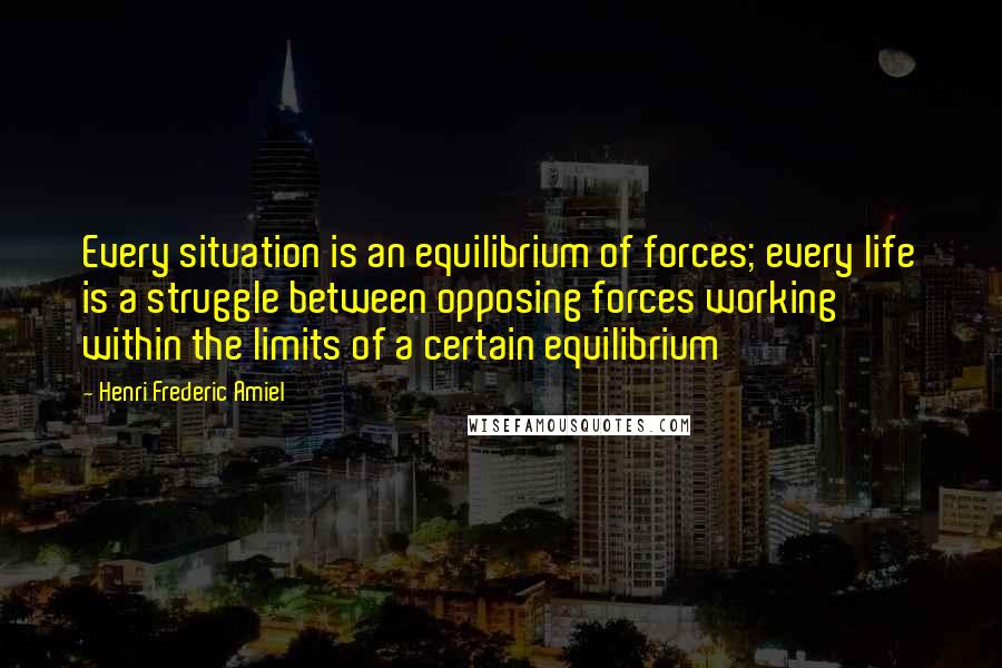 Henri Frederic Amiel quotes: Every situation is an equilibrium of forces; every life is a struggle between opposing forces working within the limits of a certain equilibrium