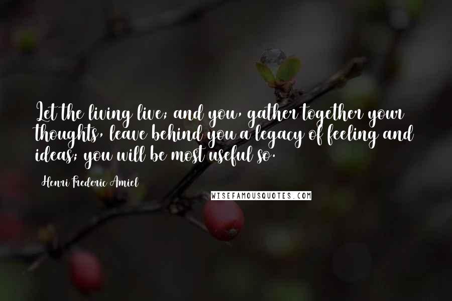 Henri Frederic Amiel quotes: Let the living live; and you, gather together your thoughts, leave behind you a legacy of feeling and ideas; you will be most useful so.