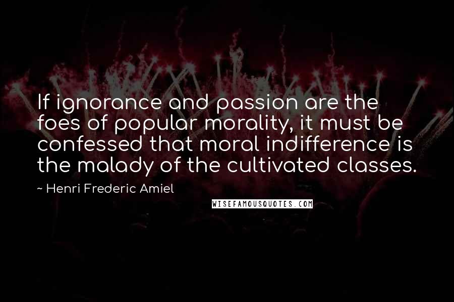 Henri Frederic Amiel quotes: If ignorance and passion are the foes of popular morality, it must be confessed that moral indifference is the malady of the cultivated classes.