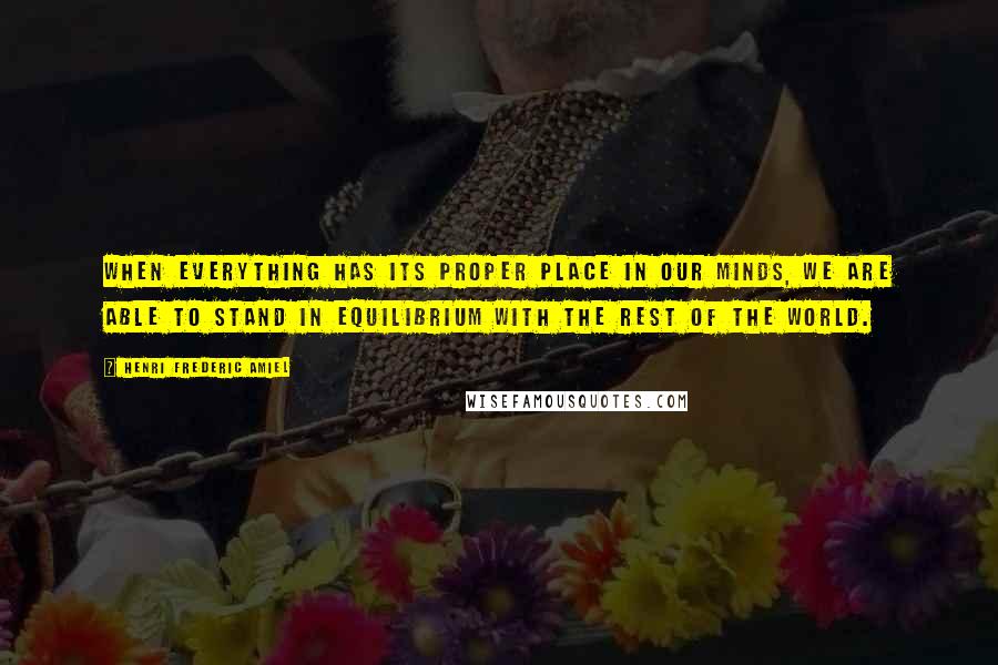 Henri Frederic Amiel quotes: When everything has its proper place in our minds, we are able to stand in equilibrium with the rest of the world. Henri Frederic Amiel quotes: When everything has its proper place in our minds, we are able to stand in equilibrium with the rest of the world.