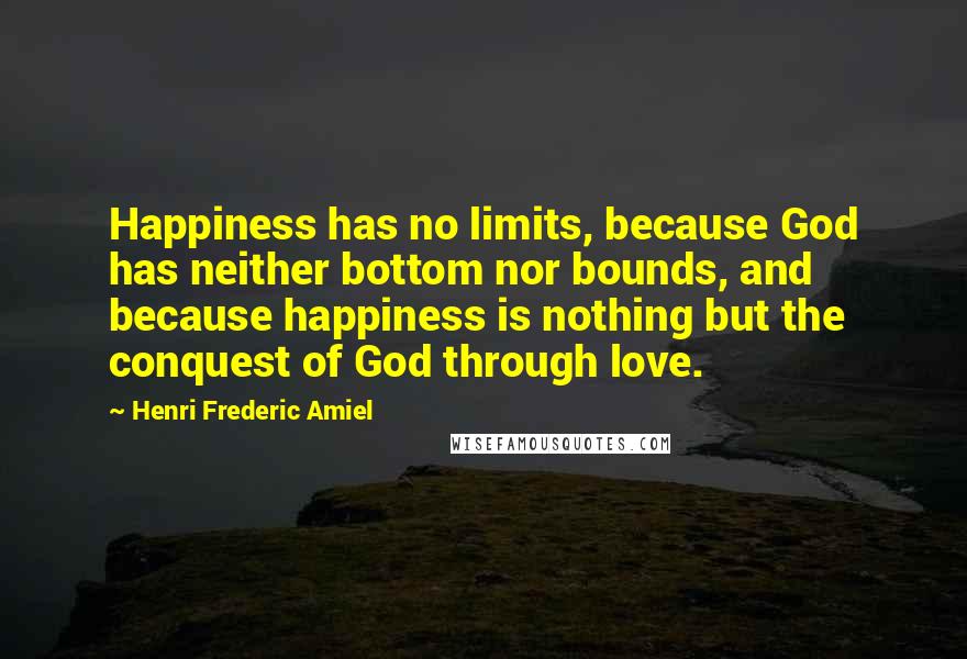 Henri Frederic Amiel quotes: Happiness has no limits, because God has neither bottom nor bounds, and because happiness is nothing but the conquest of God through love. Henri Frederic Amiel quotes: Happiness has no limits, because God has neither bottom nor bounds, and because happiness is nothing but the conquest of God through love.