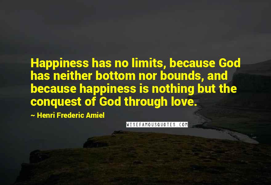 Henri Frederic Amiel quotes: Happiness has no limits, because God has neither bottom nor bounds, and because happiness is nothing but the conquest of God through love.