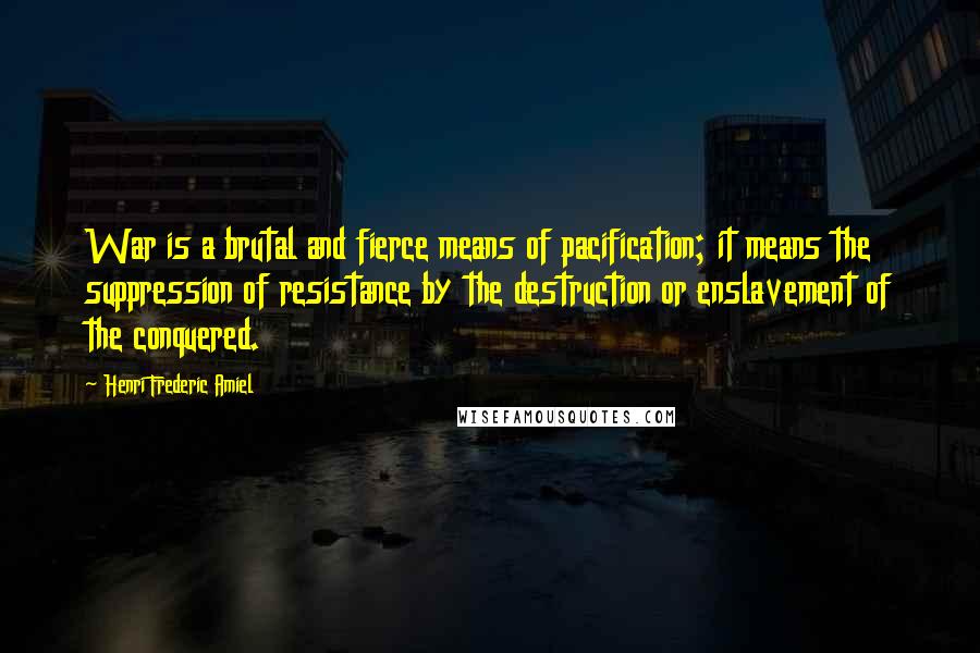 Henri Frederic Amiel quotes: War is a brutal and fierce means of pacification; it means the suppression of resistance by the destruction or enslavement of the conquered.