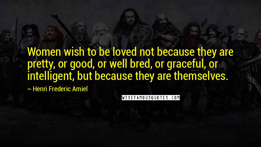 Henri Frederic Amiel quotes: Women wish to be loved not because they are pretty, or good, or well bred, or graceful, or intelligent, but because they are themselves. Henri Frederic Amiel quotes: Women wish to be loved not because they are pretty, or good, or well bred, or graceful, or intelligent, but because they are themselves.