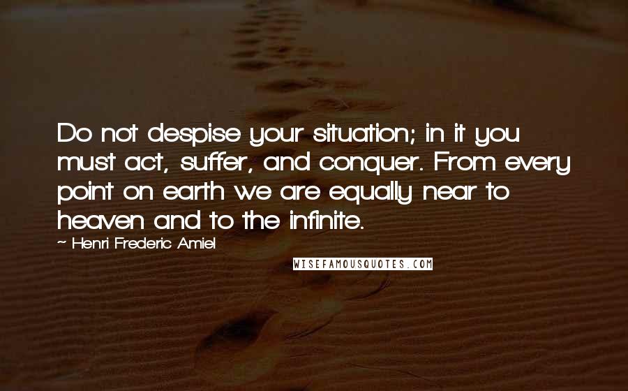 Henri Frederic Amiel quotes: Do not despise your situation; in it you must act, suffer, and conquer. From every point on earth we are equally near to heaven and to the infinite.