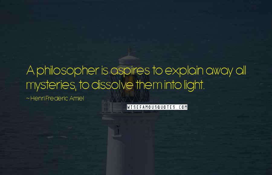 Henri Frederic Amiel quotes: A philosopher is aspires to explain away all mysteries, to dissolve them into light.