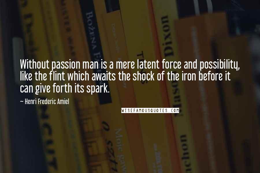 Henri Frederic Amiel quotes: Without passion man is a mere latent force and possibility, like the flint which awaits the shock of the iron before it can give forth its spark.