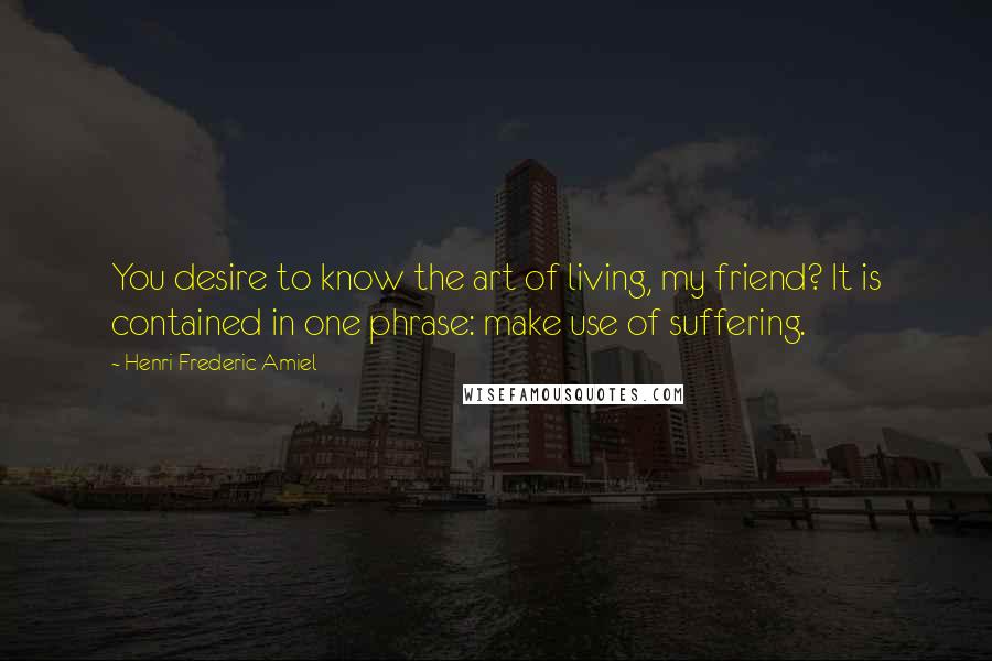 Henri Frederic Amiel quotes: You desire to know the art of living, my friend? It is contained in one phrase: make use of suffering.