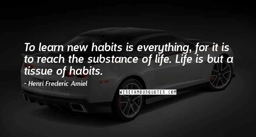 Henri Frederic Amiel quotes: To learn new habits is everything, for it is to reach the substance of life. Life is but a tissue of habits.