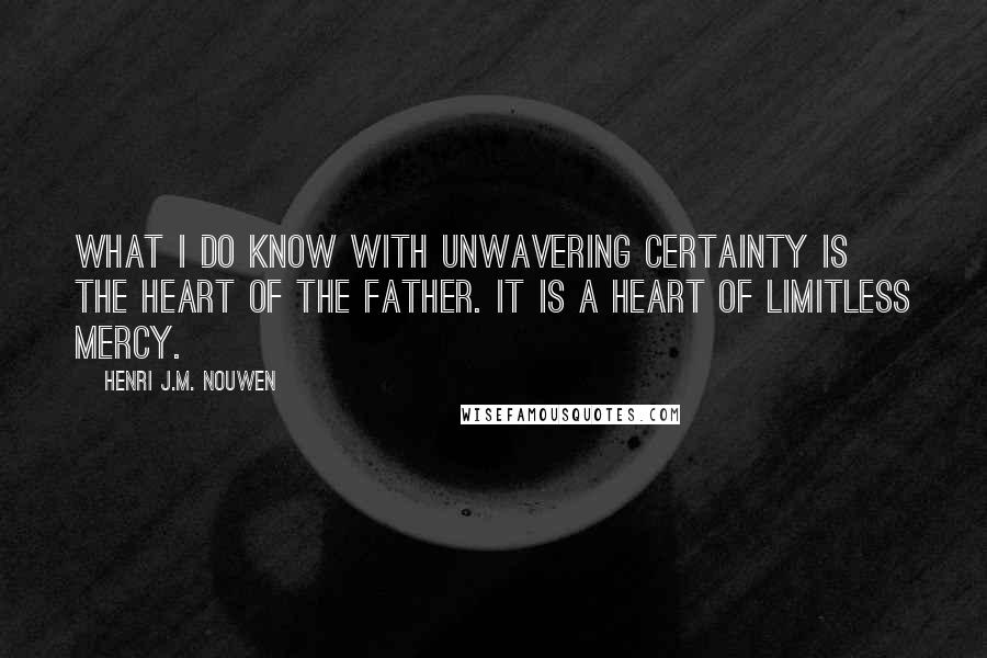 Henri J.M. Nouwen quotes: What I do know with unwavering certainty is the heart of the father. It is a heart of limitless mercy. Henri J.M. Nouwen quotes: What I do know with unwavering certainty is the heart of the father. It is a heart of limitless mercy.