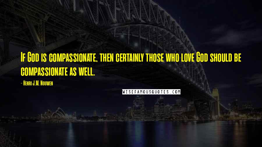 Henri J.M. Nouwen quotes: If God is compassionate, then certainly those who love God should be compassionate as well.