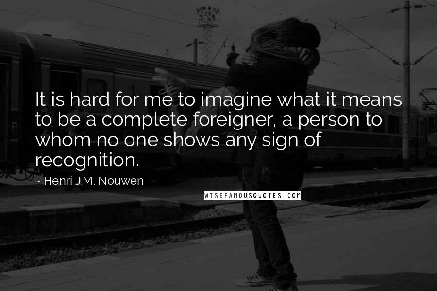 Henri J.M. Nouwen quotes: It is hard for me to imagine what it means to be a complete foreigner, a person to whom no one shows any sign of recognition. Henri J.M. Nouwen quotes: It is hard for me to imagine what it means to be a complete foreigner, a person to whom no one shows any sign of recognition.