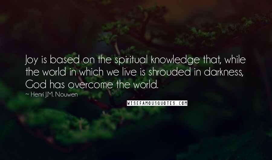 Henri J.M. Nouwen quotes: Joy is based on the spiritual knowledge that, while the world in which we live is shrouded in darkness, God has overcome the world.