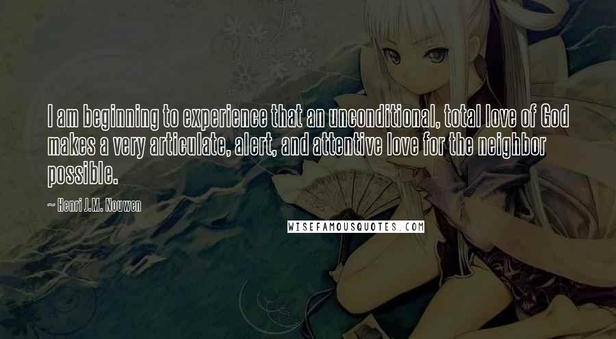 Henri J.M. Nouwen quotes: I am beginning to experience that an unconditional, total love of God makes a very articulate, alert, and attentive love for the neighbor possible.