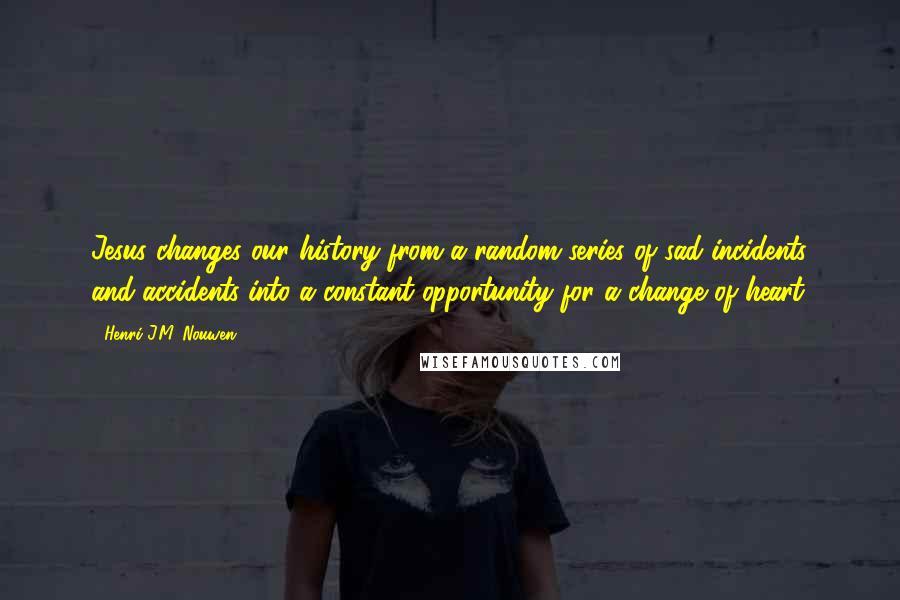 Henri J.M. Nouwen quotes: Jesus changes our history from a random series of sad incidents and accidents into a constant opportunity for a change of heart. Henri J.M. Nouwen quotes: Jesus changes our history from a random series of sad incidents and accidents into a constant opportunity for a change of heart.