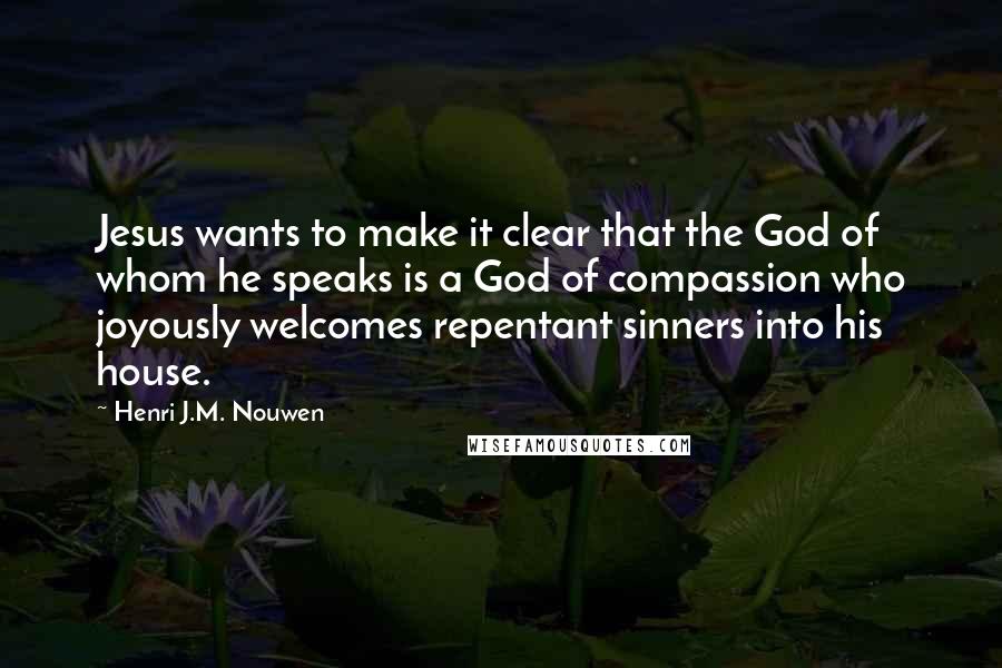 Henri J.M. Nouwen quotes: Jesus wants to make it clear that the God of whom he speaks is a God of compassion who joyously welcomes repentant sinners into his house. Henri J.M. Nouwen quotes: Jesus wants to make it clear that the God of whom he speaks is a God of compassion who joyously welcomes repentant sinners into his house.