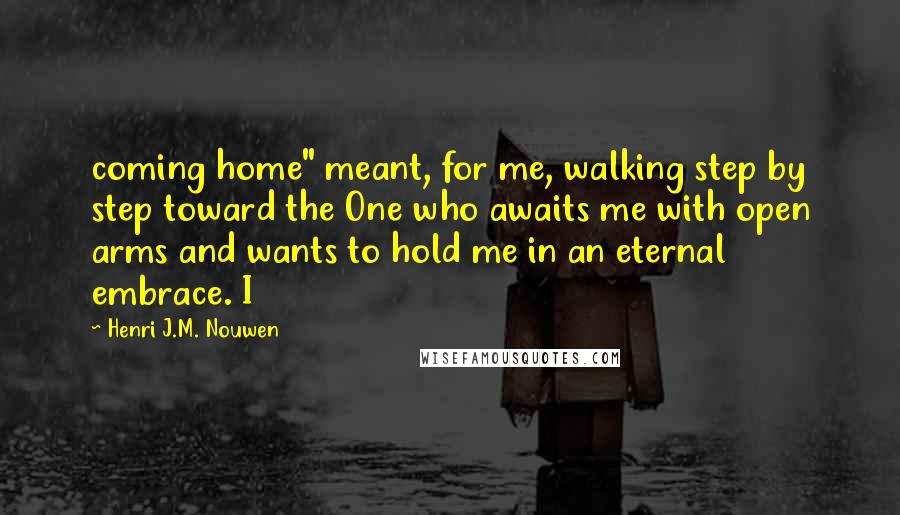 Henri J.M. Nouwen quotes: coming home" meant, for me, walking step by step toward the One who awaits me with open arms and wants to hold me in an eternal embrace. I