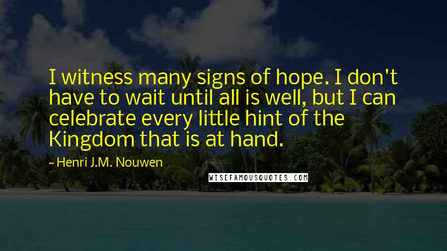 Henri J.M. Nouwen quotes: I witness many signs of hope. I don't have to wait until all is well, but I can celebrate every little hint of the Kingdom that is at hand. Henri J.M. Nouwen quotes: I witness many signs of hope. I don't have to wait until all is well, but I can celebrate every little hint of the Kingdom that is at hand.