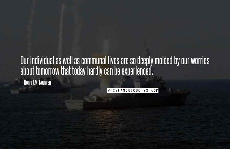 Henri J.M. Nouwen quotes: Our individual as well as communal lives are so deeply molded by our worries about tomorrow that today hardly can be experienced. Henri J.M. Nouwen quotes: Our individual as well as communal lives are so deeply molded by our worries about tomorrow that today hardly can be experienced.