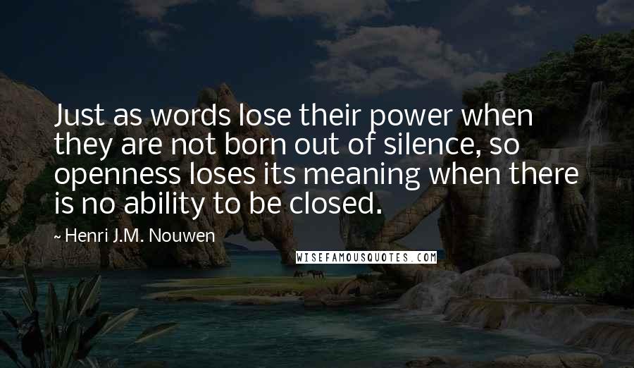 Henri J.M. Nouwen quotes: Just as words lose their power when they are not born out of silence, so openness loses its meaning when there is no ability to be closed. Henri J.M. Nouwen quotes: Just as words lose their power when they are not born out of silence, so openness loses its meaning when there is no ability to be closed.