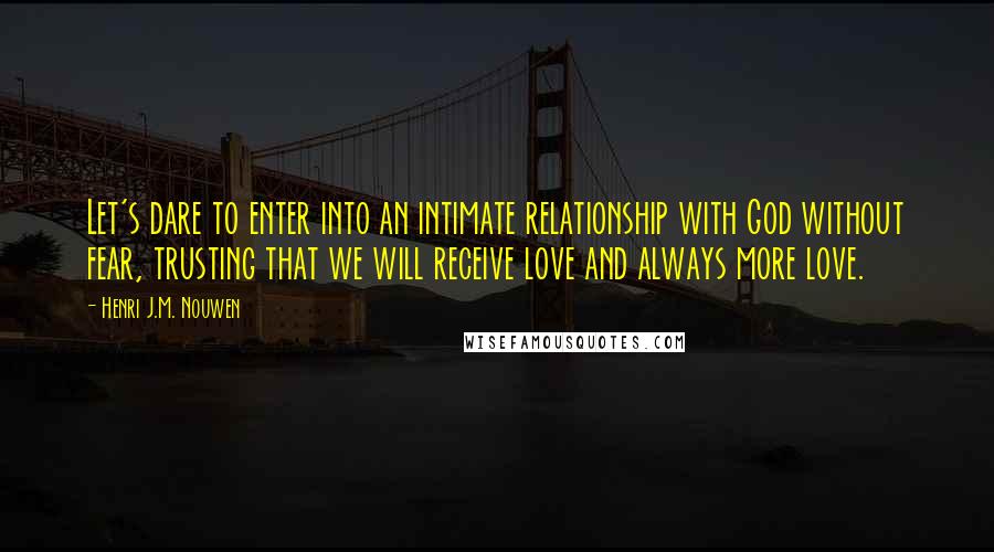 Henri J.M. Nouwen quotes: Let's dare to enter into an intimate relationship with God without fear, trusting that we will receive love and always more love. Henri J.M. Nouwen quotes: Let's dare to enter into an intimate relationship with God without fear, trusting that we will receive love and always more love.