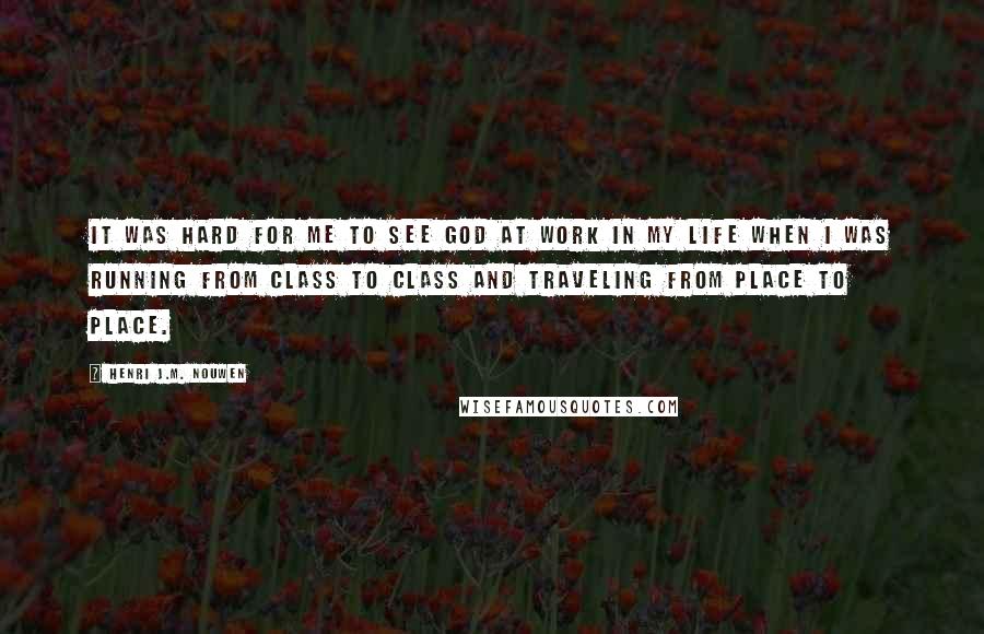 Henri J.M. Nouwen quotes: It was hard for me to see God at work in my life when I was running from class to class and traveling from place to place. Henri J.M. Nouwen quotes: It was hard for me to see God at work in my life when I was running from class to class and traveling from place to place.