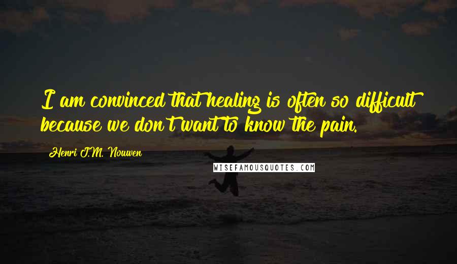 Henri J.M. Nouwen quotes: I am convinced that healing is often so difficult because we don't want to know the pain.