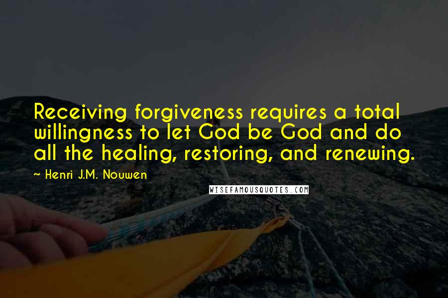 Henri J.M. Nouwen quotes: Receiving forgiveness requires a total willingness to let God be God and do all the healing, restoring, and renewing. Henri J.M. Nouwen quotes: Receiving forgiveness requires a total willingness to let God be God and do all the healing, restoring, and renewing.
