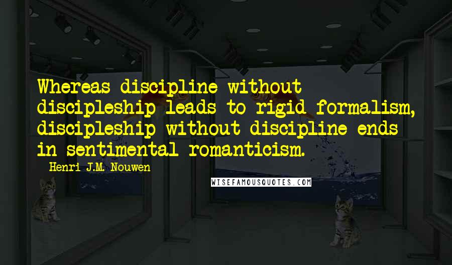Henri J.M. Nouwen quotes: Whereas discipline without discipleship leads to rigid formalism, discipleship without discipline ends in sentimental romanticism. Henri J.M. Nouwen quotes: Whereas discipline without discipleship leads to rigid formalism, discipleship without discipline ends in sentimental romanticism.
