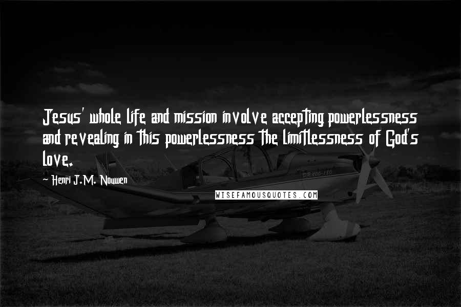 Henri J.M. Nouwen quotes: Jesus' whole life and mission involve accepting powerlessness and revealing in this powerlessness the limitlessness of God's love. Henri J.M. Nouwen quotes: Jesus' whole life and mission involve accepting powerlessness and revealing in this powerlessness the limitlessness of God's love.