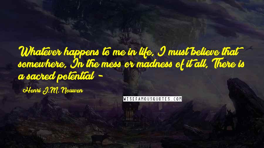 Henri J.M. Nouwen quotes: Whatever happens to me in life, I must believe that somewhere, In the mess or madness of it all, There is a sacred potential -