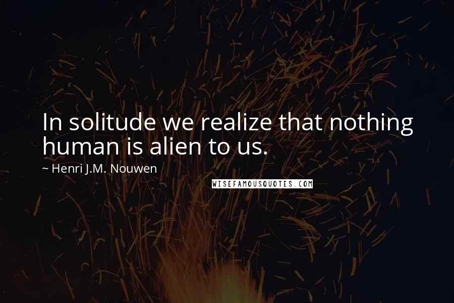 Henri J.M. Nouwen quotes: In solitude we realize that nothing human is alien to us.