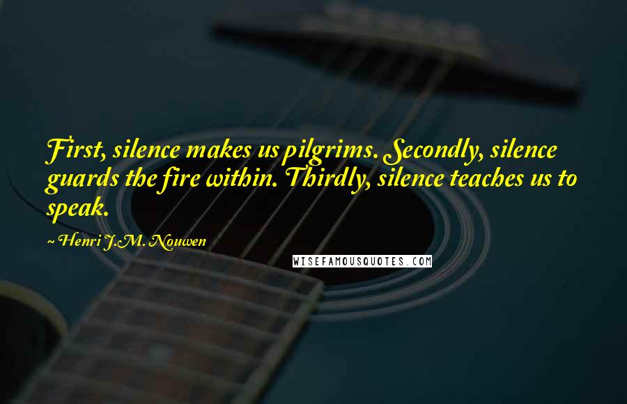 Henri J.M. Nouwen quotes: First, silence makes us pilgrims. Secondly, silence guards the fire within. Thirdly, silence teaches us to speak. Henri J.M. Nouwen quotes: First, silence makes us pilgrims. Secondly, silence guards the fire within. Thirdly, silence teaches us to speak.