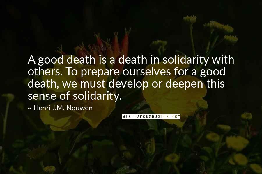 Henri J.M. Nouwen quotes: A good death is a death in solidarity with others. To prepare ourselves for a good death, we must develop or deepen this sense of solidarity. Henri J.M. Nouwen quotes: A good death is a death in solidarity with others. To prepare ourselves for a good death, we must develop or deepen this sense of solidarity.