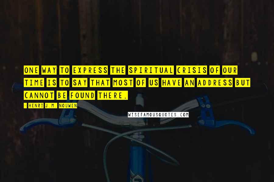Henri J.M. Nouwen quotes: One way to express the spiritual crisis of our time is to say that most of us have an address but cannot be found there. Henri J.M. Nouwen quotes: One way to express the spiritual crisis of our time is to say that most of us have an address but cannot be found there.