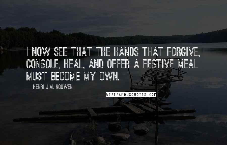 Henri J.M. Nouwen quotes: I now see that the hands that forgive, console, heal, and offer a festive meal must become my own.