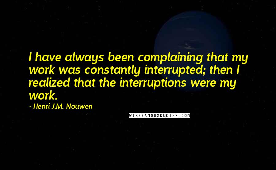 Henri J.M. Nouwen quotes: I have always been complaining that my work was constantly interrupted; then I realized that the interruptions were my work. Henri J.M. Nouwen quotes: I have always been complaining that my work was constantly interrupted; then I realized that the interruptions were my work.