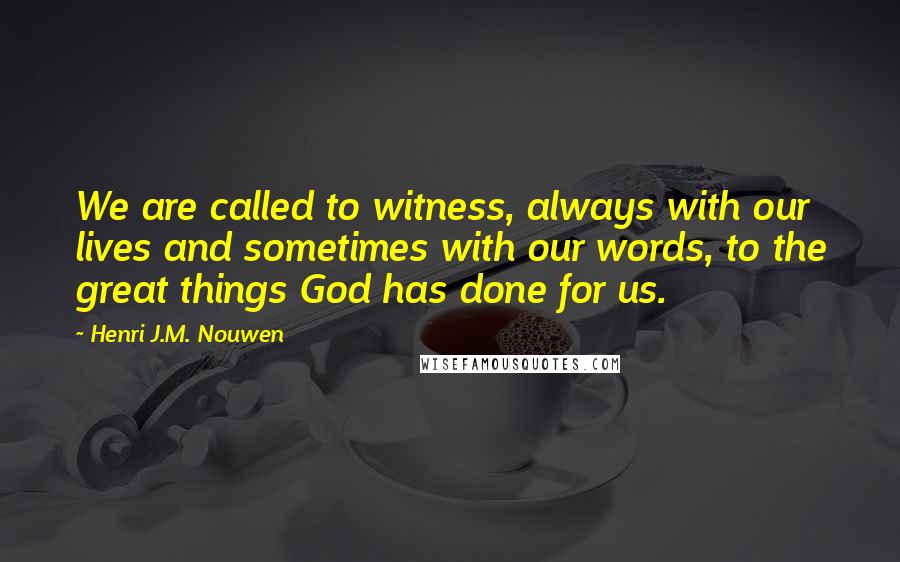 Henri J.M. Nouwen quotes: We are called to witness, always with our lives and sometimes with our words, to the great things God has done for us.
